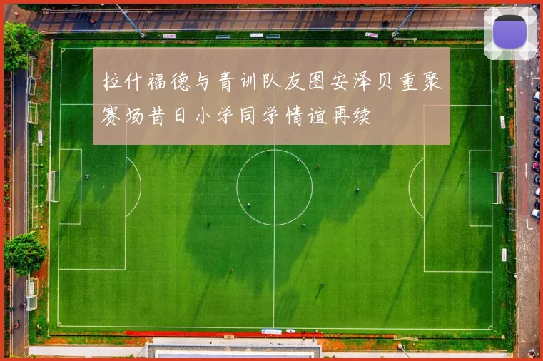 拉什福德与青训队友图安泽贝重聚赛场昔日小学同学情谊再续