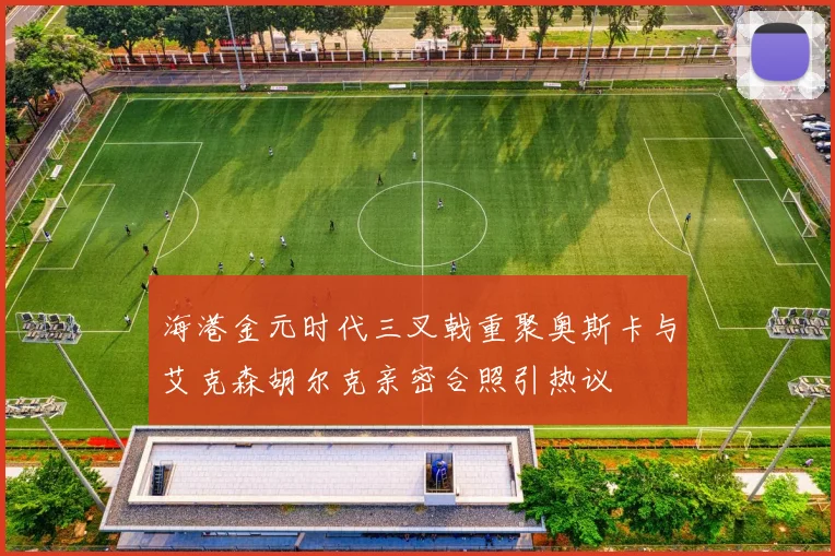 海港金元时代三叉戟重聚奥斯卡与艾克森胡尔克亲密合照引热议