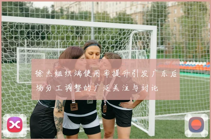 徐杰组织端使用率提升引发广东后场分工调整的广泛关注与讨论