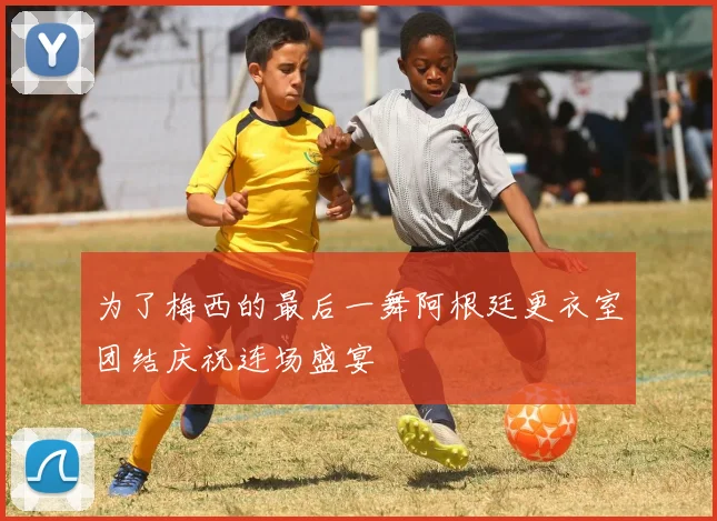 为了梅西的最后一舞阿根廷更衣室团结庆祝连场盛宴