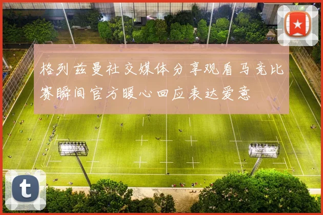 格列兹曼社交媒体分享观看马竞比赛瞬间官方暖心回应表达爱意