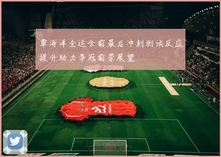 覃海洋全运会前最后冲刺测试反应提升助力争冠前景展望