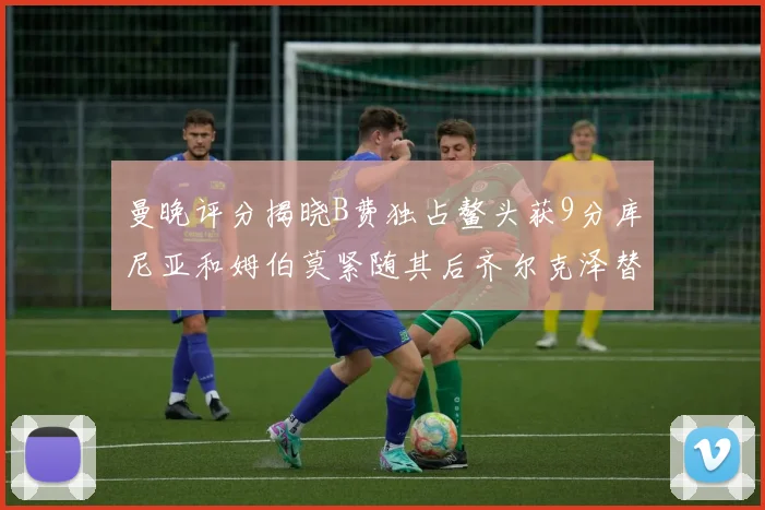 曼晚评分揭晓B费独占鳌头获9分库尼亚和姆伯莫紧随其后齐尔克泽替补仅得5分