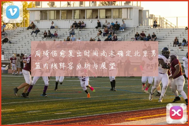 周琦伤愈复出时间尚未确定北京男篮内线阵容分析与展望