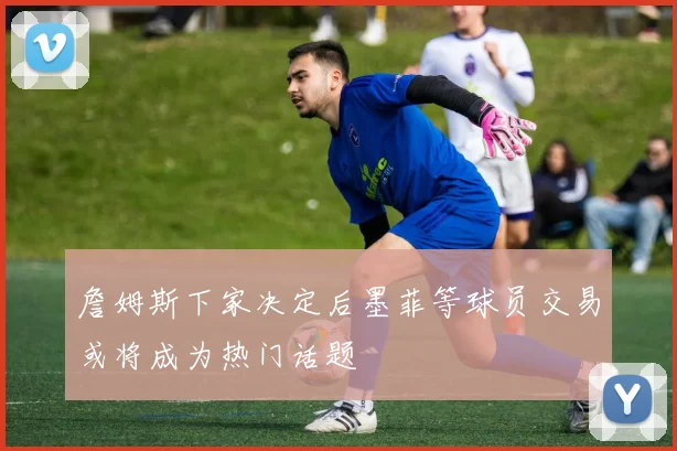 詹姆斯下家决定后墨菲等球员交易或将成为热门话题