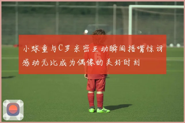 小球童与C罗亲密互动瞬间捂嘴惊讶感动无比成为偶像的美好时刻